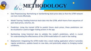 METHODOLOGY
• Data Preprocessing: Normalizing or standardizing stock price data so that the LSTM network
can train more effectively.
• Model Training: Feeding historical stock data into the LSTM, which learns from sequences of
past stock prices, volumes, etc.
• Prediction: Using the trained LSTM to predict future stock prices; these predictions can
be visualized or used to trigger trading actions in the app.
• Backtesting: Using historical data to validate the model’s predictions, which is crucial
for understanding the effectiveness of the LSTM model before it’s used in live trading.
• Deployment: Integrating the LSTM model into a stock trading application where it provides
regular predictions, updates based on new data, and potentially adapts to changing market
conditions.
 