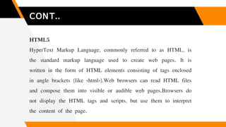 CONT..
HTML5
HyperText Markup Language, commonly referred to as HTML, is
the standard markup language used to create web p...
