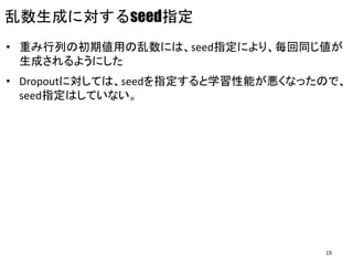 乱数生成に対するseed指定
• 重み行列の初期値用の乱数には、seed指定により、毎回同じ値が
生成されるようにした
• Dropoutに対しては、seedを指定すると学習性能が悪くなったので、
seed指定はしていない。
19
 
