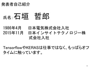 発表者自己紹介
氏名：石垣 哲郎
1986年4月 日本電気株式会社入社
2015年11月 日本インサイトテクノロジー株
式会社入社
TensorflowやKERASは仕事ではなく、もっぱらオフ
タイムに触っています。
3
 