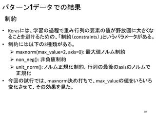 パターン1データでの結果
制約
• Kerasには、学習の過程で重み行列の要素の値が野放図に大きくな
ることを避けるための、「制約（constraints）」というパラメータがある。
• 制約には以下の3種類がある。
 maxnorm(max_value=2, axis=0): 最大値ノルム制約
 non_neg(): 非負値制約
 unit_norm(): ノルム正規化制約，行列の最後のaxisのノルムで
正規化
• 今回の試行では、maxnorm決め打ちで、max_valueの値をいろいろ
変化させて、その効果を見た。
30
 