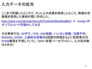 入力データの拡充
ここまで評価したところで、ネット上の成果を検索したところ、株価の対
数値を使用した事例が既に存在した。
http://qiita.com/akiraak/items/b27a5616a94cd64a8653 0 - Google の
サンプルコードを動かしてみる
その事例では、NYダウ、FTSE、DAX指数、ハンセン指数、日経平均、
NASDAQ、SP500、上海総合指数の8指数の終値をもとに翌営業日の
SP500騰落を予測していた。（MLP（多層パーセプトロン）、入力系列数
は３日分）
37
 