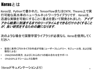 Kerasとは
Kerasは，Pythonで書かれた，TensorFlowまたはCNTK，Theano上で実
行可能な高水準のニューラルネットワークライブラリです． Kerasは，
迅速な実験を可能にすることに重点を置いて開発されました． アイデ
アから結果に到達するまでのリードタイムをできるだけ小さくすること
が，良い研究をするための鍵になります．
次のような場合で深層学習ライブラリが必要なら，Kerasを使用してく
ださい:
• 容易に素早くプロトタイプの作成が可能（ユーザーフレンドリー，モジュール性，および拡
張性による）
• CNNとRNNの両方，およびこれらの2つの組み合わせをサポート
• CPUとGPU上でシームレスな動作
（Kerasドキュメンテーションより） 4
 