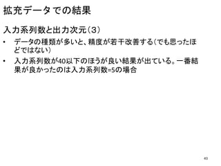 入力系列数と出力次元（３）
• データの種類が多いと、精度が若干改善する（でも思ったほ
どではない）
• 入力系列数が40以下のほうが良い結果が出ている。一番結
果が良かったのは入力系列数=5の場合
拡充データでの結果
43
 