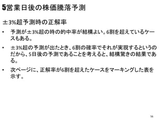 5営業日後の株価騰落予測
±3%超予測時の正解率
• 予測が±3%超の時の的中率が結構よい。6割を超えているケー
スもある。
• ±3%超の予測が出たとき、6割の確率でそれが実現するというの
だから、5日後の予測であることを考えると、結構驚きの結果であ
る。
• 次ページに、正解率が6割を超えたケースをマーキングした表を
示す。
56
 