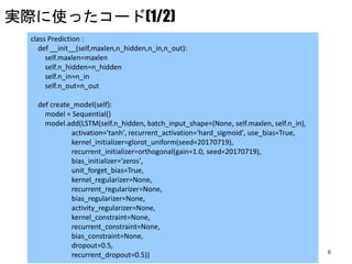 6
class Prediction :
def __init__(self,maxlen,n_hidden,n_in,n_out):
self.maxlen=maxlen
self.n_hidden=n_hidden
self.n_in=n_in
self.n_out=n_out
def create_model(self):
model = Sequential()
model.add(LSTM(self.n_hidden, batch_input_shape=(None, self.maxlen, self.n_in),
activation='tanh', recurrent_activation='hard_sigmoid', use_bias=True,
kernel_initializer=glorot_uniform(seed=20170719),
recurrent_initializer=orthogonal(gain=1.0, seed=20170719),
bias_initializer='zeros',
unit_forget_bias=True,
kernel_regularizer=None,
recurrent_regularizer=None,
bias_regularizer=None,
activity_regularizer=None,
kernel_constraint=None,
recurrent_constraint=None,
bias_constraint=None,
dropout=0.5,
recurrent_dropout=0.5))
実際に使ったコード(1/2)
 