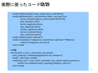 7
model.add(Dropout(0.5,noise_shape=None, seed=None))
model.add(Dense(self.n_out,activation=None, use_bias=True,
kernel_initializer=glorot_uniform(seed=20170719),
bias_initializer='zeros',
kernel_regularizer=None,
bias_regularizer=None,
activity_regularizer=None,
kernel_constraint=None,
bias_constraint=None))
model.add(Activation("softmax"))
model.compile(loss=“categorical_crossentropy”,optimizer=“RMSprop”,
metrics=['categorical_accuracy'])
return model
# 学習
def train(self, x_train, t_train,batch_size,epochs) :
early_stopping = EarlyStopping(patience=10, verbose=1)
model = self.create_model()
model.fit(x_train, t_train, batch_size=batch_size, epochs=epochs,verbose=1,
shuffle=True,callbacks=[early_stopping],validation_split=0.1)
return model
実際に使ったコード(2/2)
 