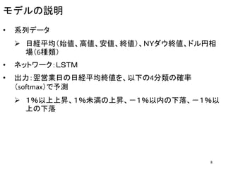 モデルの説明
• 系列データ
 日経平均（始値、高値、安値、終値）、ＮＹダウ終値、ドル円相
場（6種類）
• ネットワーク：ＬＳＴＭ
• 出力：翌営業日の日経平均終値を、以下の4分類の確率
（softmax）で予測
 １％以上上昇、１％未満の上昇、－１％以内の下落、－１％以
上の下落
8
 
