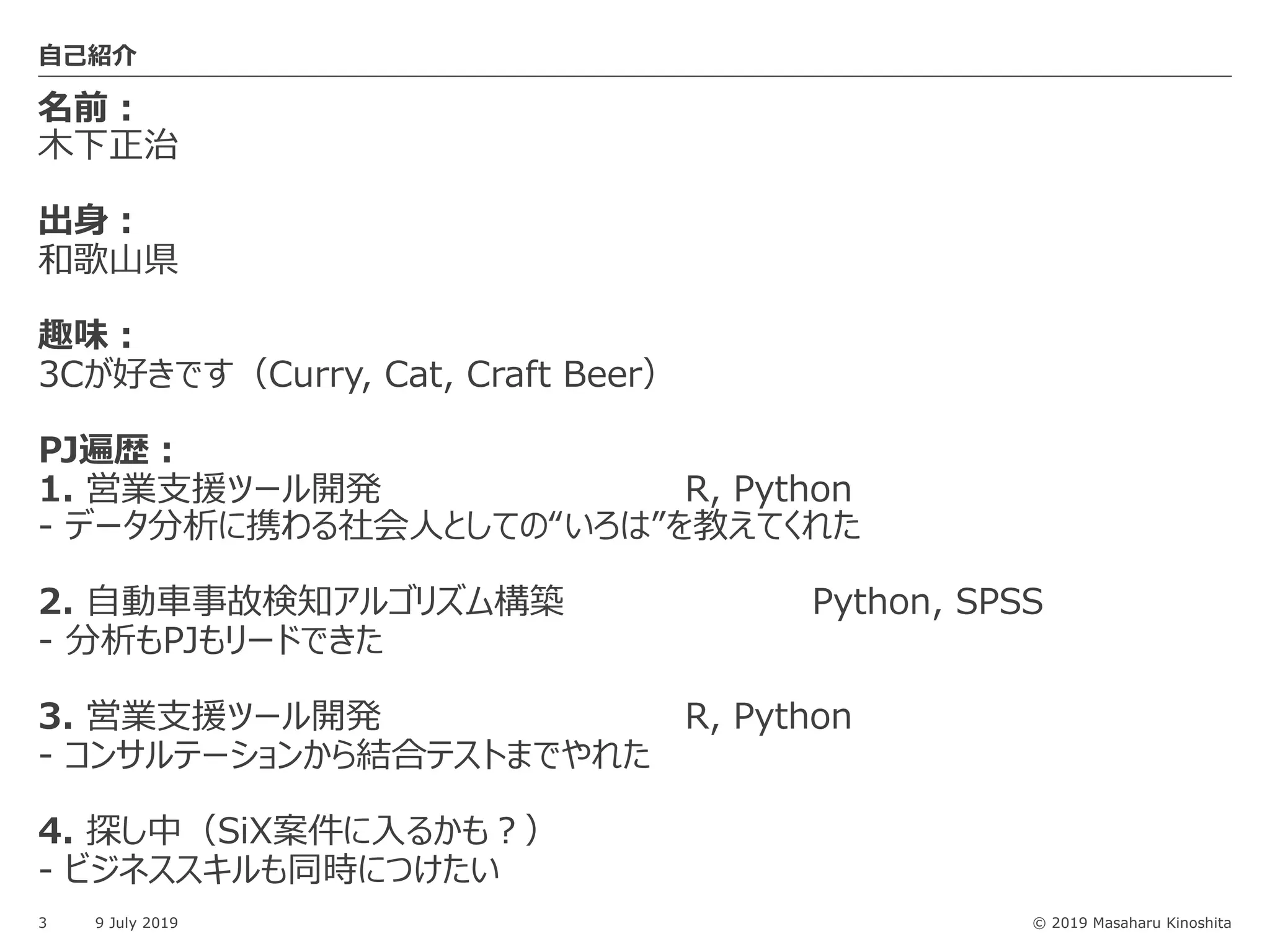 © 2019 Masaharu Kinoshita
名前︓
⽊下正治
出⾝︓
和歌⼭県
趣味︓
3Cが好きです（Curry, Cat, Craft Beer）
PJ遍歴︓
1. 営業⽀援ツール開発 R, Python
- データ分析に携わる社会⼈としての“いろは”を教えてくれた
2. ⾃動⾞事故検知アルゴリズム構築 Python, SPSS
- 分析もPJもリードできた
3. 営業⽀援ツール開発 R, Python
- コンサルテーションから結合テストまでやれた
4. 探し中（SiX案件に⼊るかも︖）
- ビジネススキルも同時につけたい
3 9 July 2019
⾃⼰紹介
 