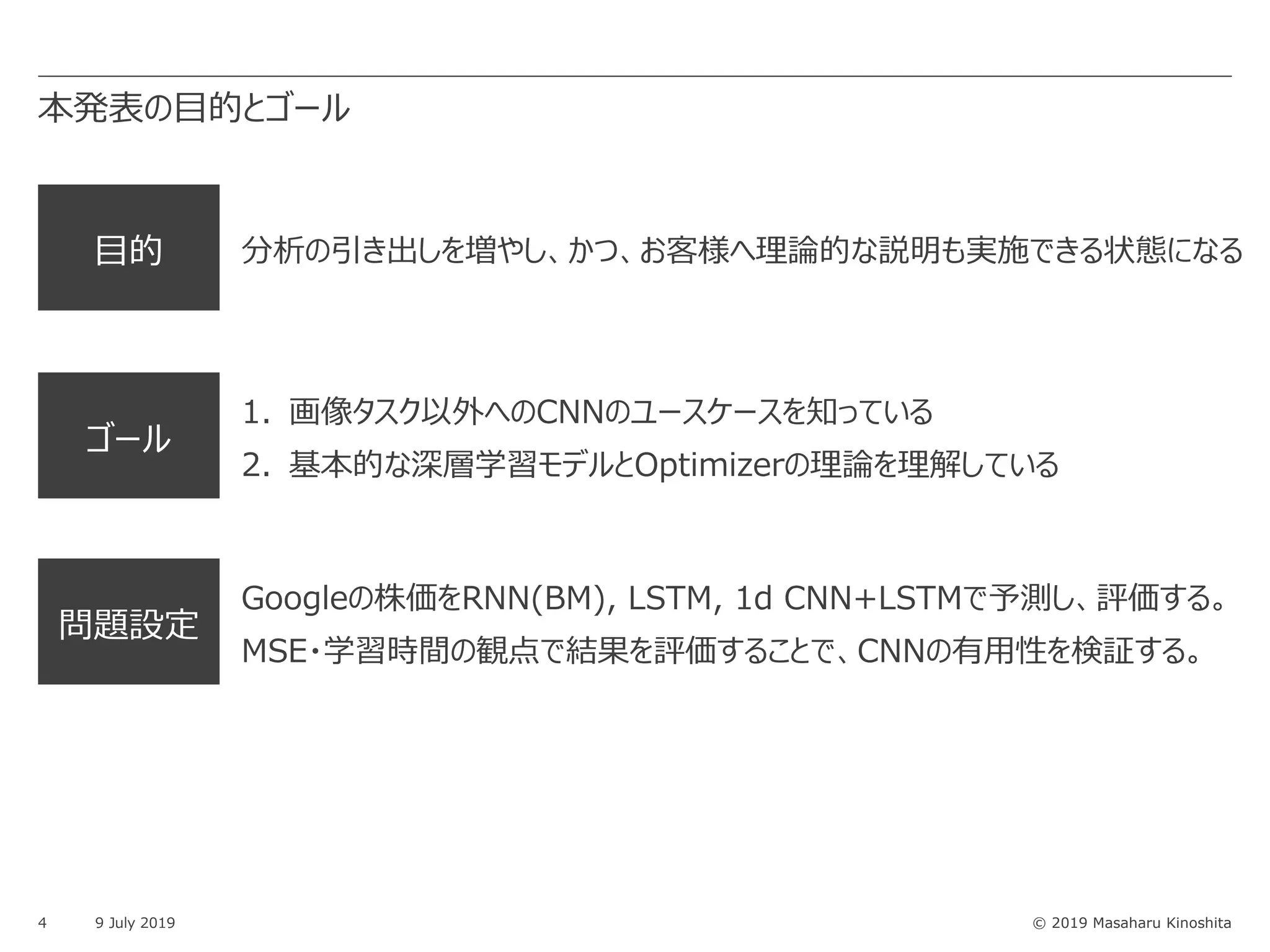 © 2019 Masaharu Kinoshita
⽬的 分析の引き出しを増やし、かつ、お客様へ理論的な説明も実施できる状態になる
ゴール
1. 画像タスク以外へのCNNのユースケースを知っている
2. 基本的な深層学習モデルとOptimizerの理論を理解している
本発表の⽬的とゴール
4 9 July 2019
問題設定
Googleの株価をRNN(BM), LSTM, 1d CNN+LSTMで予測し、評価する。
MSE・学習時間の観点で結果を評価することで、CNNの有⽤性を検証する。
 