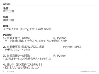 © 2019 Masaharu Kinoshita
名前︓
⽊下正治
出⾝︓
和歌⼭県
趣味︓
3Cが好きです（Curry, Cat, Craft Beer）
PJ遍歴︓
1. 営業⽀援ツール開発 R, Python
- データ分析に携わる社会⼈としての“いろは”を教えてくれた
2. ⾃動⾞事故検知アルゴリズム構築 Python, SPSS
- 分析もPJもリードできた
3. 営業⽀援ツール開発 R, Python
- コンサルテーションから結合テストまでやれた
4. 探し中（SiX案件に⼊るかも︖）
- ビジネススキルも同時につけたい
3 9 July 2019
⾃⼰紹介
 