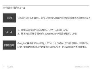 © 2019 Masaharu Kinoshita
⽬的 分析の引き出しを増やし、かつ、お客様へ理論的な説明も実施できる状態になる
ゴール
1. 画像タスク以外へのCNNのユースケースを知っている
2. 基本的な深層学習モデルとOptimizerの理論を理解している
本発表の⽬的とゴール
4 9 July 2019
問題設定
Googleの株価をRNN(BM), LSTM, 1d CNN+LSTMで予測し、評価する。
MSE・学習時間の観点で結果を評価することで、CNNの有⽤性を検証する。
 