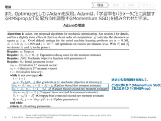 © 2019 Masaharu Kinoshita
また、OptimizerとしてはAdamを採⽤。Adamは、「学習率をパラメータごとに調整す
るRMSprop」と「勾配⽅向を調整するMomentum SGD」を組み合わせた⼿法。
9 9 July 2019
理論
Adamの理論
過去の勾配情報を加味して、
どっちに歩くか︖(Momentum SGD)
どれだけ歩くか︖(RMSProp)
“ADAM: A METHOD FOR STOCHASTIC OPTIMIZATION”, Diederik P. Kingma, Jimmy Lei Ba. (ICLR, 2015)
https://arxiv.org/pdf/1412.6980.pdf
理論 概要 結果 サマリ
 