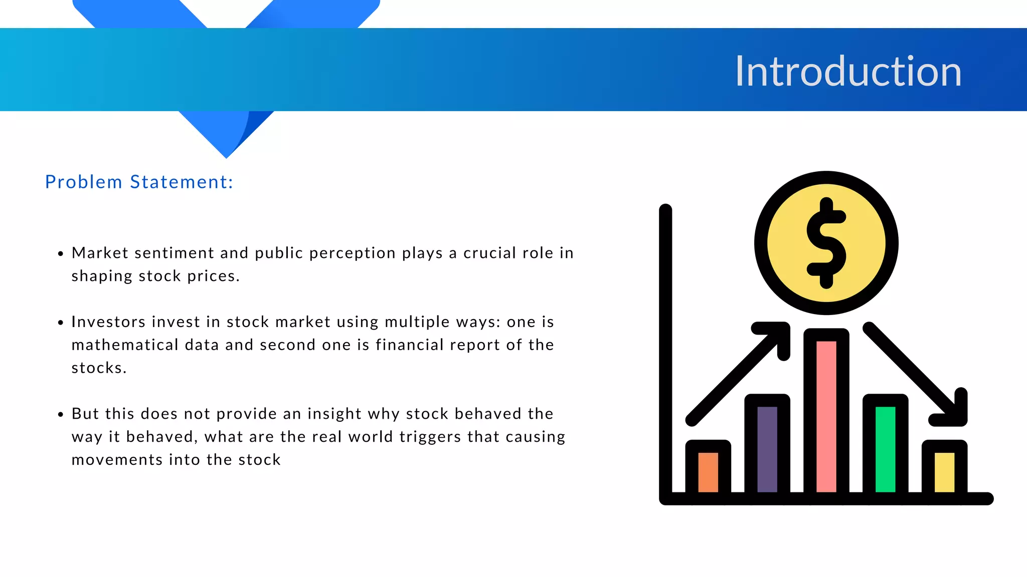 Market sentiment and public perception plays a crucial role in
shaping stock prices.
Investors invest in stock market using multiple ways: one is
mathematical data and second one is financial report of the
stocks.
But this does not provide an insight why stock behaved the
way it behaved, what are the real world triggers that causing
movements into the stock
Problem Statement:
Introduction
 