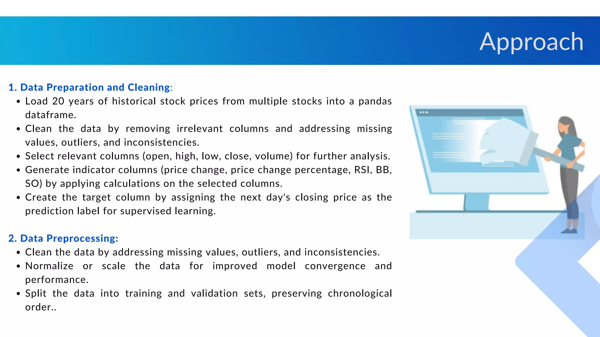 Load 20 years of historical stock prices from multiple stocks into a pandas
dataframe.
Clean the data by removing irrelevant columns and addressing missing
values, outliers, and inconsistencies.
Select relevant columns (open, high, low, close, volume) for further analysis.
Generate indicator columns (price change, price change percentage, RSI, BB,
SO) by applying calculations on the selected columns.
Create the target column by assigning the next day's closing price as the
prediction label for supervised learning.
Clean the data by addressing missing values, outliers, and inconsistencies.
Normalize or scale the data for improved model convergence and
performance.
Split the data into training and validation sets, preserving chronological
order..
1. Data Preparation and Cleaning:
2. Data Preprocessing:
Approach
 