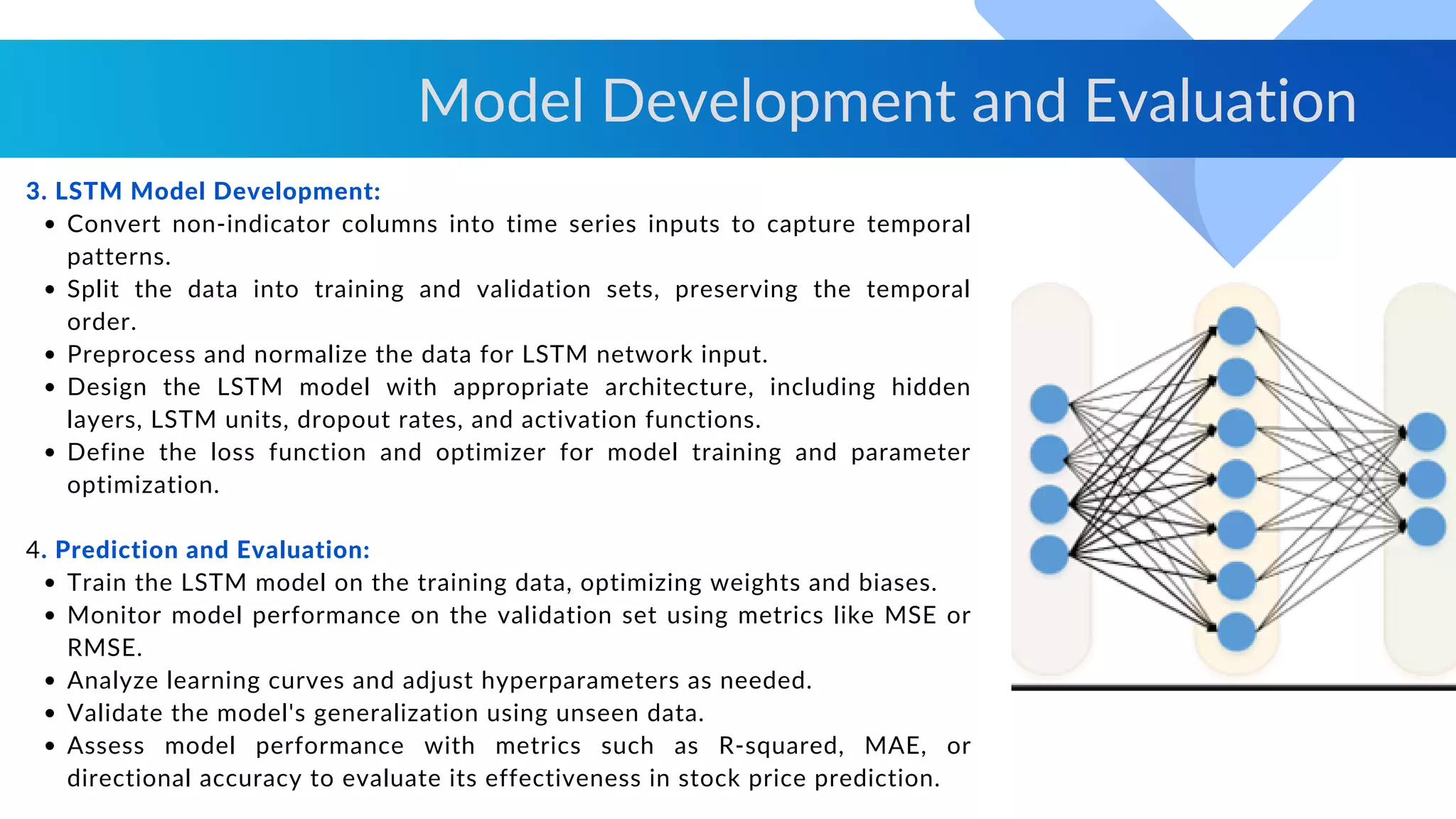 Convert non-indicator columns into time series inputs to capture temporal
patterns.
Split the data into training and validation sets, preserving the temporal
order.
Preprocess and normalize the data for LSTM network input.
Design the LSTM model with appropriate architecture, including hidden
layers, LSTM units, dropout rates, and activation functions.
Define the loss function and optimizer for model training and parameter
optimization.
Train the LSTM model on the training data, optimizing weights and biases.
Monitor model performance on the validation set using metrics like MSE or
RMSE.
Analyze learning curves and adjust hyperparameters as needed.
Validate the model's generalization using unseen data.
Assess model performance with metrics such as R-squared, MAE, or
directional accuracy to evaluate its effectiveness in stock price prediction.
3. LSTM Model Development:
4. Prediction and Evaluation:
Model Development and Evaluation
 