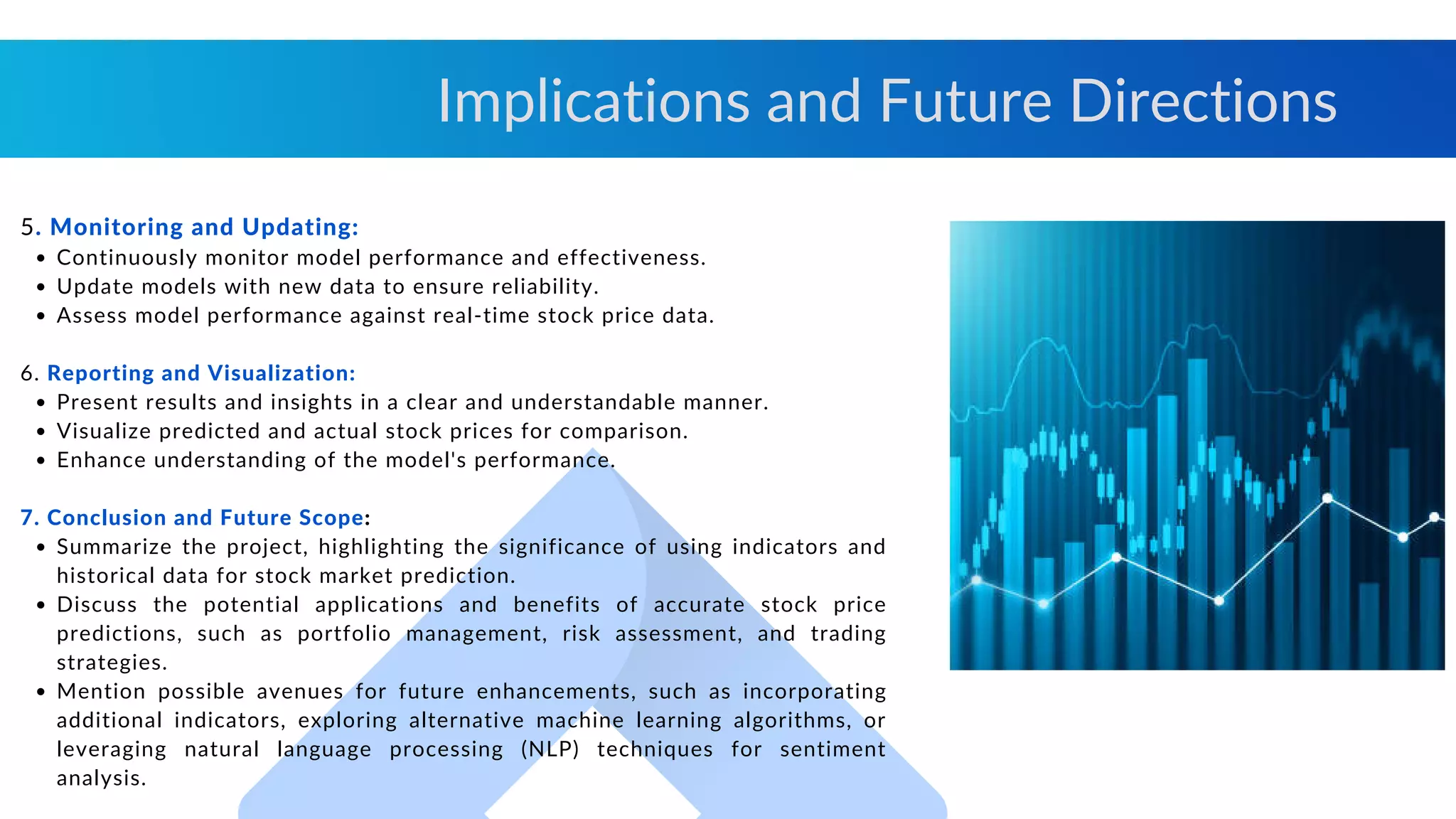 Continuously monitor model performance and effectiveness.
Update models with new data to ensure reliability.
Assess model performance against real-time stock price data.
Present results and insights in a clear and understandable manner.
Visualize predicted and actual stock prices for comparison.
Enhance understanding of the model's performance.
Summarize the project, highlighting the significance of using indicators and
historical data for stock market prediction.
Discuss the potential applications and benefits of accurate stock price
predictions, such as portfolio management, risk assessment, and trading
strategies.
Mention possible avenues for future enhancements, such as incorporating
additional indicators, exploring alternative machine learning algorithms, or
leveraging natural language processing (NLP) techniques for sentiment
analysis.
5. Monitoring and Updating:
6. Reporting and Visualization:
7. Conclusion and Future Scope:
Implications and Future Directions
 