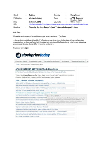 Client          :    Fujitsu                           Country         :     Hong Kong
Publication     :    stockpricetoday                   Page            : APAC Customer
                                                                         Services News
Date            :    October5, 2012                   Journalist    :    Oliver Jones
URL             :    http://www.stockpricetoday.com/apac-apac-customer-services-stock-price/news/
Headline        :    Financial Services Sector’s Need To Upgrade Legacy Systems


Full Text:

Financial services sector's need to upgrade legacy systems - The Asset

...demands on reliable and flexible IT infrastructure and services for banks and financial services
organizations as they are faced with increasingly complex global operations, heightened regulatory
pressures and rising demand for innovative customer...

Scanned coverage:
 
