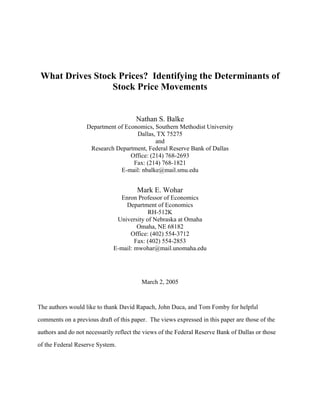 What Drives Stock Prices? Identifying the Determinants of
                 Stock Price Movements


                                       Nathan S. Balke
                   Department of Economics, Southern Methodist University
                                     Dallas, TX 75275
                                             and
                    Research Department, Federal Reserve Bank of Dallas
                                   Office: (214) 768-2693
                                    Fax: (214) 768-1821
                               E-mail: nbalke@mail.smu.edu


                                       Mark E. Wohar
                                Enron Professor of Economics
                                  Department of Economics
                                           RH-512K
                               University of Nebraska at Omaha
                                       Omaha, NE 68182
                                    Office: (402) 554-3712
                                      Fax: (402) 554-2853
                              E-mail: mwohar@mail.unomaha.edu




                                         March 2, 2005



The authors would like to thank David Rapach, John Duca, and Tom Fomby for helpful

comments on a previous draft of this paper. The views expressed in this paper are those of the

authors and do not necessarily reflect the views of the Federal Reserve Bank of Dallas or those

of the Federal Reserve System.
 