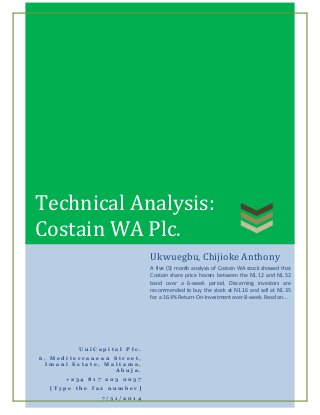 Technical Analysis:
Costain WA Plc.
U n i C a p i t a l P l c .
6 , M e d i t e r r a n e a n S t r e e t ,
I m a n i E s t a t e , M a i t a m a ,
A b u j a .
+ 2 3 4 8 1 7 2 0 3 0 0 3 7
[ T y p e t h e f a x n u m b e r ]
7 / 3 1 / 2 0 1 4
Ukwuegbu, Chijioke Anthony
A five (5) month analysis of Costain WA stock showed that
Costain share price hovers between the N1.12 and N1.52
band over a 6-week period. Discerning investors are
recommended to buy the stock at N1.16 and sell at N1.35
for a 16.4% Return-On-Investment over 8-week. Read on…
 
