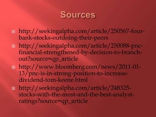Sourceshttp://seekingalpha.com/article/250567-four-bank-stocks-outdoing-their-peershttp://seekingalpha.com/article/250088-pnc-financial-strengthened-by-decision-to-branch-out?source=qp_articlehttp://www.bloomberg.com/news/2011-01-13/pnc-is-in-strong-position-to-increase-dividend-tom-keene.htmlhttp://seekingalpha.com/article/248325-stocks-with-the-most-and-the-best-analyst-ratings?source=qp_article