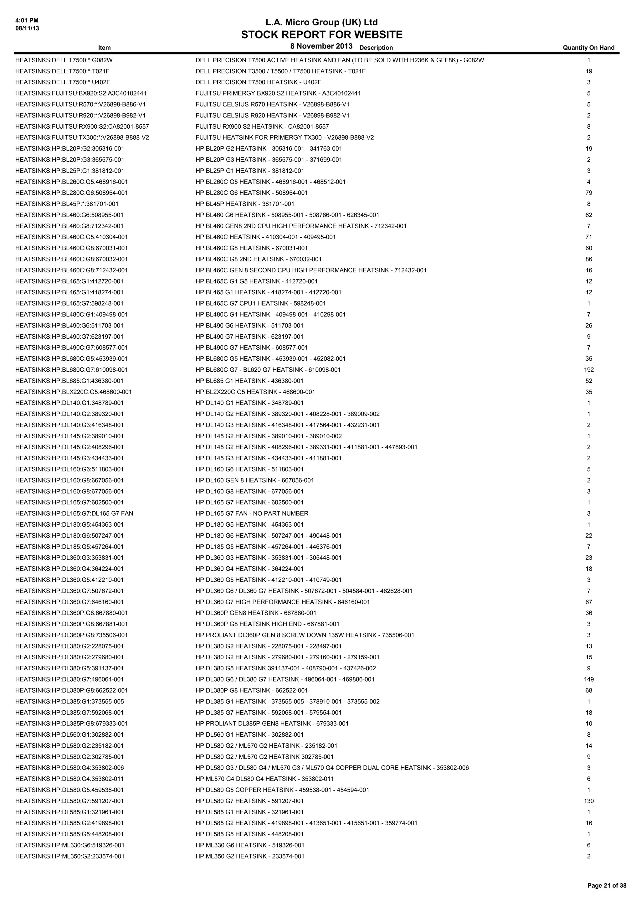4:01 PM
08/11/13

L.A. Micro Group (UK) Ltd

STOCK REPORT FOR WEBSITE
8 November 2013 Description

Quantity On Hand

HEATSINKS:DELL:T7500:*:G082W

DELL PRECISION T7500 ACTIVE HEATSINK AND FAN (TO BE SOLD WITH H236K & GFF8K) - G082W

1

HEATSINKS:DELL:T7500:*:T021F

DELL PRECISION T3500 / T5500 / T7500 HEATSINK - T021F

19

HEATSINKS:DELL:T7500:*:U402F

DELL PRECISION T7500 HEATSINK - U402F

3

HEATSINKS:FUJITSU:BX920:S2:A3C40102441

FUJITSU PRIMERGY BX920 S2 HEATSINK - A3C40102441

5

HEATSINKS:FUJITSU:R570:*:V26898-B886-V1

FUJITSU CELSIUS R570 HEATSINK - V26898-B886-V1

5

HEATSINKS:FUJITSU:R920:*:V26898-B982-V1

FUJITSU CELSIUS R920 HEATSINK - V26898-B982-V1

2

HEATSINKS:FUJITSU:RX900:S2:CA82001-8557

FUJITSU RX900 S2 HEATSINK - CA82001-8557

8

HEATSINKS:FUJITSU:TX300:*:V26898-B888-V2

FUJITSU HEATSINK FOR PRIMERGY TX300 - V26898-B888-V2

2

HEATSINKS:HP:BL20P:G2:305316-001

HP BL20P G2 HEATSINK - 305316-001 - 341763-001

19

HEATSINKS:HP:BL20P:G3:365575-001

HP BL20P G3 HEATSINK - 365575-001 - 371699-001

2

HEATSINKS:HP:BL25P:G1:381812-001

HP BL25P G1 HEATSINK - 381812-001

3

HEATSINKS:HP:BL260C:G5:468916-001

HP BL260C G5 HEATSINK - 468916-001 - 468512-001

4

HEATSINKS:HP:BL280C:G6:508954-001

HP BL280C G6 HEATSINK - 508954-001

79

HEATSINKS:HP:BL45P:*:381701-001

HP BL45P HEATSINK - 381701-001

8

HEATSINKS:HP:BL460:G6:508955-001

HP BL460 G6 HEATSINK - 508955-001 - 508766-001 - 626345-001

62

HEATSINKS:HP:BL460:G8:712342-001

HP BL460 GEN8 2ND CPU HIGH PERFORMANCE HEATSINK - 712342-001

7

HEATSINKS:HP:BL460C:G5:410304-001

HP BL460C HEATSINK - 410304-001 - 409495-001

71

HEATSINKS:HP:BL460C:G8:670031-001

HP BL460C G8 HEATSINK - 670031-001

60

HEATSINKS:HP:BL460C:G8:670032-001

HP BL460C G8 2ND HEATSINK - 670032-001

86

HEATSINKS:HP:BL460C:G8:712432-001

HP BL460C GEN 8 SECOND CPU HIGH PERFORMANCE HEATSINK - 712432-001

16

HEATSINKS:HP:BL465:G1:412720-001

HP BL465C G1 G5 HEATSINK - 412720-001

12

HEATSINKS:HP:BL465:G1:418274-001

HP BL465 G1 HEATSINK - 418274-001 - 412720-001

12

HEATSINKS:HP:BL465:G7:598248-001

HP BL465C G7 CPU1 HEATSINK - 598248-001

1

HEATSINKS:HP:BL480C:G1:409498-001

HP BL480C G1 HEATSINK - 409498-001 - 410298-001

7

HEATSINKS:HP:BL490:G6:511703-001

HP BL490 G6 HEATSINK - 511703-001

26

HEATSINKS:HP:BL490:G7:623197-001

HP BL490 G7 HEATSINK - 623197-001

9

HEATSINKS:HP:BL490C:G7:608577-001

HP BL490C G7 HEATSINK - 608577-001

7

HEATSINKS:HP:BL680C:G5:453939-001

HP BL680C G5 HEATSINK - 453939-001 - 452082-001

35

HEATSINKS:HP:BL680C:G7:610098-001

HP BL680C G7 - BL620 G7 HEATSINK - 610098-001

192

HEATSINKS:HP:BL685:G1:436380-001

HP BL685 G1 HEATSINK - 436380-001

52

HEATSINKS:HP:BLX220C:G5:468600-001

HP BL2X220C G5 HEATSINK - 468600-001

35

HEATSINKS:HP:DL140:G1:348789-001

HP DL140 G1 HEATSINK - 348789-001

1

HEATSINKS:HP:DL140:G2:389320-001

HP DL140 G2 HEATSINK - 389320-001 - 408228-001 - 389009-002

1

HEATSINKS:HP:DL140:G3:416348-001

HP DL140 G3 HEATSINK - 416348-001 - 417564-001 - 432231-001

2

HEATSINKS:HP:DL145:G2:389010-001

HP DL145 G2 HEATSINK - 389010-001 - 389010-002

1

HEATSINKS:HP:DL145:G2:408296-001

HP DL145 G2 HEATSINK - 408296-001 - 389331-001 - 411881-001 - 447893-001

2

HEATSINKS:HP:DL145:G3:434433-001

HP DL145 G3 HEATSINK - 434433-001 - 411881-001

2

HEATSINKS:HP:DL160:G6:511803-001

HP DL160 G6 HEATSINK - 511803-001

5

HEATSINKS:HP:DL160:G8:667056-001

HP DL160 GEN 8 HEATSINK - 667056-001

2

HEATSINKS:HP:DL160:G8:677056-001

HP DL160 G8 HEATSINK - 677056-001

3

HEATSINKS:HP:DL165:G7:602500-001

HP DL165 G7 HEATSINK - 602500-001

1

HEATSINKS:HP:DL165:G7:DL165 G7 FAN

HP DL165 G7 FAN - NO PART NUMBER

3

HEATSINKS:HP:DL180:G5:454363-001

HP DL180 G5 HEATSINK - 454363-001

1

HEATSINKS:HP:DL180:G6:507247-001

HP DL180 G6 HEATSINK - 507247-001 - 490448-001

22

HEATSINKS:HP:DL185:G5:457264-001

HP DL185 G5 HEATSINK - 457264-001 - 446376-001

7

HEATSINKS:HP:DL360:G3:353831-001

HP DL360 G3 HEATSINK - 353831-001 - 305448-001

23

HEATSINKS:HP:DL360:G4:364224-001

HP DL360 G4 HEATSINK - 364224-001

18

HEATSINKS:HP:DL360:G5:412210-001

HP DL360 G5 HEATSINK - 412210-001 - 410749-001

3

HEATSINKS:HP:DL360:G7:507672-001

HP DL360 G6 / DL360 G7 HEATSINK - 507672-001 - 504584-001 - 462628-001

7

HEATSINKS:HP:DL360:G7:646160-001

HP DL360 G7 HIGH PERFORMANCE HEATSINK - 646160-001

67

HEATSINKS:HP:DL360P:G8:667880-001

HP DL360P GEN8 HEATSINK - 667880-001

36

HEATSINKS:HP:DL360P:G8:667881-001

HP DL360P G8 HEATSINK HIGH END - 667881-001

3

HEATSINKS:HP:DL360P:G8:735506-001

HP PROLIANT DL360P GEN 8 SCREW DOWN 135W HEATSINK - 735506-001

3

HEATSINKS:HP:DL380:G2:228075-001

HP DL380 G2 HEATSINK - 228075-001 - 228497-001

13

HEATSINKS:HP:DL380:G2:279680-001

HP DL380 G2 HEATSINK - 279680-001 - 279160-001 - 279159-001

15

HEATSINKS:HP:DL380:G5:391137-001

HP DL380 G5 HEATSINK 391137-001 - 408790-001 - 437426-002

9

HEATSINKS:HP:DL380:G7:496064-001

HP DL380 G6 / DL380 G7 HEATSINK - 496064-001 - 469886-001

149

HEATSINKS:HP:DL380P:G8:662522-001

HP DL380P G8 HEATSINK - 662522-001

68

HEATSINKS:HP:DL385:G1:373555-005

HP DL385 G1 HEATSINK - 373555-005 - 378910-001 - 373555-002

1

HEATSINKS:HP:DL385:G7:592068-001

HP DL385 G7 HEATSINK - 592068-001 - 579554-001

18

HEATSINKS:HP:DL385P:G8:679333-001

HP PROLIANT DL385P GEN8 HEATSINK - 679333-001

10

HEATSINKS:HP:DL560:G1:302882-001

HP DL560 G1 HEATSINK - 302882-001

8

HEATSINKS:HP:DL580:G2:235182-001

HP DL580 G2 / ML570 G2 HEATSINK - 235182-001

14

HEATSINKS:HP:DL580:G2:302785-001

HP DL580 G2 / ML570 G2 HEATSINK 302785-001

9

HEATSINKS:HP:DL580:G4:353802-006

HP DL580 G3 / DL580 G4 / ML570 G3 / ML570 G4 COPPER DUAL CORE HEATSINK - 353802-006

3

HEATSINKS:HP:DL580:G4:353802-011

HP ML570 G4 DL580 G4 HEATSINK - 353802-011

6

HEATSINKS:HP:DL580:G5:459538-001

HP DL580 G5 COPPER HEATSINK - 459538-001 - 454594-001

HEATSINKS:HP:DL580:G7:591207-001

HP DL580 G7 HEATSINK - 591207-001

HEATSINKS:HP:DL585:G1:321961-001

HP DL585 G1 HEATSINK - 321961-001

1

HEATSINKS:HP:DL585:G2:419898-001

HP DL585 G2 HEATSINK - 419898-001 - 413651-001 - 415651-001 - 359774-001

16

HEATSINKS:HP:DL585:G5:448208-001

HP DL585 G5 HEATSINK - 448208-001

1

HEATSINKS:HP:ML330:G6:519326-001

HP ML330 G6 HEATSINK - 519326-001

6

HEATSINKS:HP:ML350:G2:233574-001

HP ML350 G2 HEATSINK - 233574-001

2

Item

1
130

Page 21 of 38

 