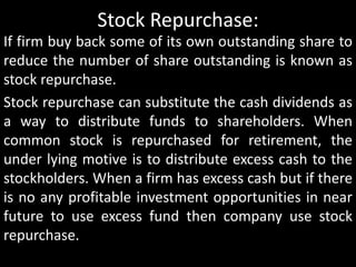 Stock Repurchase: 
If firm buy back some of its own outstanding share to 
reduce the number of share outstanding is known as 
stock repurchase. 
Stock repurchase can substitute the cash dividends as 
a way to distribute funds to shareholders. When 
common stock is repurchased for retirement, the 
under lying motive is to distribute excess cash to the 
stockholders. When a firm has excess cash but if there 
is no any profitable investment opportunities in near 
future to use excess fund then company use stock 
repurchase. 
 