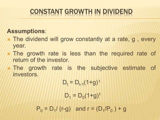 CONSTANT GROWTH IN DIVIDEND 
Assumptions: 
 The dividend will grow constantly at a rate, g , every 
year. 
 The growth rate is less than the required rate of 
return of the investor. 
 The growth rate is the subjective estimate of 
investors. 
Dt = Dt-1(1+g) t 
D1 = D0(1+g)1 
P0 = D1/ (r-g) and r = (D1/P0 ) + g 
 