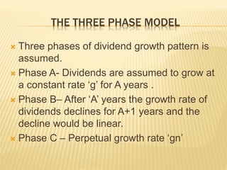 THE THREE PHASE MODEL 
 Three phases of dividend growth pattern is 
assumed. 
 Phase A- Dividends are assumed to grow at 
a constant rate ‘g’ for A years . 
 Phase B– After ‘A’ years the growth rate of 
dividends declines for A+1 years and the 
decline would be linear. 
 Phase C – Perpetual growth rate ‘gn’ 
 