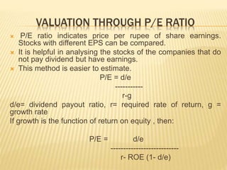 VALUATION THROUGH P/E RATIO 
 P/E ratio indicates price per rupee of share earnings. 
Stocks with different EPS can be compared. 
 It is helpful in analysing the stocks of the companies that do 
not pay dividend but have earnings. 
 This method is easier to estimate. 
P/E = d/e 
----------- 
r-g 
d/e= dividend payout ratio, r= required rate of return, g = 
growth rate 
If growth is the function of return on equity , then: 
P/E = d/e 
--------------------------- 
r- ROE (1- d/e) 
 