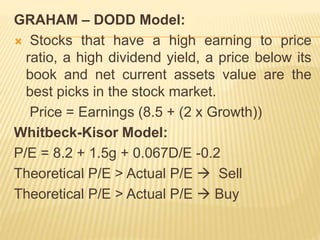 GRAHAM – DODD Model: 
 Stocks that have a high earning to price 
ratio, a high dividend yield, a price below its 
book and net current assets value are the 
best picks in the stock market. 
Price = Earnings (8.5 + (2 x Growth)) 
Whitbeck-Kisor Model: 
P/E = 8.2 + 1.5g + 0.067D/E -0.2 
Theoretical P/E > Actual P/E  Sell 
Theoretical P/E > Actual P/E  Buy 
