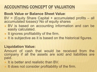 ACCOUNTING CONCEPT OF VALUATION 
Book Value or Balance Sheet Value: 
BV = (Equity Share Capital + accumulated profits – all 
accumulated losses)/ No of equity shares 
 BV is based on accounting information and can be 
easily calculated. 
 It ignores profitability of the firm. 
 It is subjective as it is based on the historical figures. 
Liquidation Value: 
Amount of cash that would be received from the 
company if all the assets are sold and liabilities are 
paid. 
 It is better and realistic than BV. 
 It does not consider profitability of the firm. 
 