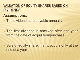 VALUATION OF EQUITY SHARES BASED ON 
DIVIDENDS 
Assumptions: 
 The dividends are payable annually 
 The first dividend is received after one year 
from the date of acquisition/purchase 
 Sale of equity share, if any, occurs only at the 
end of a year 
 