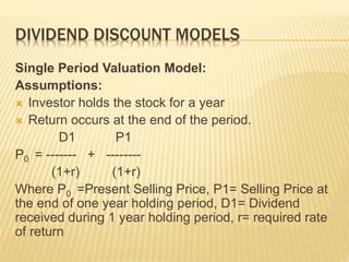 DIVIDEND DISCOUNT MODELS 
Single Period Valuation Model: 
Assumptions: 
 Investor holds the stock for a year 
 Return occurs at the end of the period. 
D1 P1 
P0 = ------- + -------- 
(1+r) (1+r) 
Where P0 =Present Selling Price, P1= Selling Price at 
the end of one year holding period, D1= Dividend 
received during 1 year holding period, r= required rate 
of return 
 