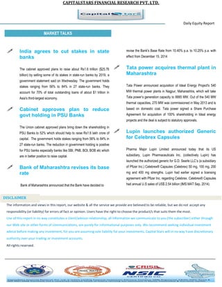 CAPITALSTARS FINANCIAL RESEARCH PVT. LTD. 
Daily Equity Report r MARKET TALKS 
revise the Bank's Base Rate from 10.40% p.a. to 10.25% p.a. with effect from December 15, 2014 
 Tata power acquires thermal plant in Maharashtra 
Tata Power announced acquisition of Ideal Energy Project's 540 MW thermal power plants in Nagpur, Maharashtra, which will take Tata power’s generation capacity to 8885 MW. Out of the 540 MW thermal capacities, 270 MW was commissioned in May 2013 and is based on domestic coal. Tata power signed a Share Purchase Agreement for acquisition of 100% shareholding in Ideal energy projects and the deal is subject to statutory approvals. 
 Lupin launches authorized Generic for Celebrex Capsules 
Pharma Major Lupin Limited announced today that its US subsidiary, Lupin Pharmaceuticals Inc. (collectively Lupin) has launched the authorized generic for G.D. Searle LLC’s (a subsidiary of Pfizer Inc.) Celebrex® Capsules (Celebrex) 50 mg, 100 mg, 200 mg and 400 mg strengths. Lupin had earlier signed a licensing agreement with Pfizer Inc. regarding Celebrex. Celebrex® Capsules had annual U.S sales of US$ 2.54 billion (IMS MAT Sep, 2014). 
 India agrees to cut stakes in state banks 
The cabinet approved plans to raise about Rs1.6 trillion ($25.76 billion) by selling some of its stakes in state-run banks by 2019, a government statement said on Wednesday. The government holds stakes ranging from 56% to 84% in 27 state-run banks. They account for 70% of total outstanding loans of about $1 trillion in Asia's third-largest economy. 
 Cabinet approves plan to reduce govt holding in PSU Banks 
The Union cabinet approved plans bring down the shareholding in PSU Banks to 52% which should help to raise Rs1.6 lakh crore of capital. The government holds stakes ranging from 56% to 84% in 27 state-run banks. The reduction in government holding is positive for PSU banks especially banks like SBI, PNB, BOI, BOB etc which are in better position to raise capital. 
 Bank of Maharashtra revises its base rate 
Bank of Maharashtra announced that the Bank have decided to 
The information and views in this report, our website & all the service we provide are believed to be reliable, but we do not accept any responsibility (or liability) for errors of fact or opinion. Users have the right to choose the product/s that suits them the most. Use of this report in no way constitutes a client/advisor relationship, all information we communicate to you (the subscriber) either through our Web site or other forms of communications, are purely for informational purposes only. We recommend seeking individual investment advice before making any investment, for you are assuming sole liability for your investments. Capital Stars will in no way have discretionary authority over your trading or investment accounts. All rights reserved. 
DISCLAIMER 