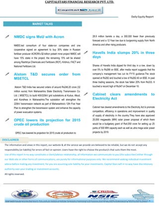 CAPITALSTARS FINANCIAL RESEARCH PVT. LTD. 
Daily Equity Report r MARKET TALKS 
28.9 million barrels a day, a 300,000 fewer than previously forecast and a 12 Year low due to burgeoning supply from North America and other rising producers. 
 Havells India slumps 20% in three days 
Shares of Havells India dipped for third day in a row, down by over 5% to Rs266 on BSE, after media report suggests that the company’s management has cut its FY15 guidance.The stock opened at Rs282 and touched a low of Rs262.40 on BSE. In past three trading sessions, the stock has fallen 20% from Rs333. It touched a record high of Rs347 on December 10. 
 Cabinet clears amendments to Electricity Act 
Cabinet has cleared amendments to the Electricity Act to promote competition, efficiency in operations and improvement in quality of supply of electricity in the country.They have also approved 20,000 megawatts (MW) solar power proposal of which there would be a budgetary grant of Rs4,050 crore for setting up 25 parks of 500 MW capacity each as well as ultra mega solar power projects by 2019. 
 NMDC signs MoU with Acron 
NMDC-led consortium of four state-run companies and one cooperative signed an agreement to buy 30% stake in Russian fertiliser producer ACRON's $2-billion potash mine project NMDC will have 15% stake in the project, the remaining 15% will be shared among Rashtriya Chemicals and Fertilizers (RCF), Kribhco, FACT and National Fertilizers Ltd. 
 Alstom T&D secures order from MSETCL 
Alstom T&D India has secured orders of around Rs246.20 crore (32 million euros) from Maharashtra State Electricity Transmission Co. Ltd. ( MSETCL) to build 400/220kV grid substations at Kudus, Alkud, and Kondhwa in Maharashtra.The substation will strengthen the 220kV transmission network as part of Maharashtra's 12th Five Year Plan to strengthen the transmission system and enhance the capacity of power evacuation systems. 
 OPEC lowers its projection for 2015 crude oil production 
OPEC has lowered its projection for 2015 crude oil production to 
The information and views in this report, our website & all the service we provide are believed to be reliable, but we do not accept any responsibility (or liability) for errors of fact or opinion. Users have the right to choose the product/s that suits them the most. Use of this report in no way constitutes a client/advisor relationship, all information we communicate to you (the subscriber) either through our Web site or other forms of communications, are purely for informational purposes only. We recommend seeking individual investment advice before making any investment, for you are assuming sole liability for your investments. Capital Stars will in no way have discretionary authority over your trading or investment accounts. All rights reserved. 
DISCLAIMER 