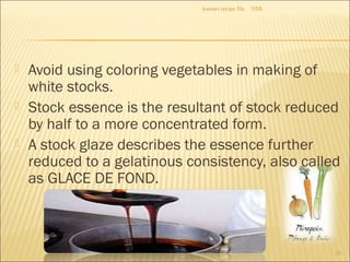  Avoid using coloring vegetables in making of
white stocks.
 Stock essence is the resultant of stock reduced
by half to a more concentrated form.
 A stock glaze describes the essence further
reduced to a gelatinous consistency, also called
as GLACE DE FOND.
NSKkumars recipe file
10
 