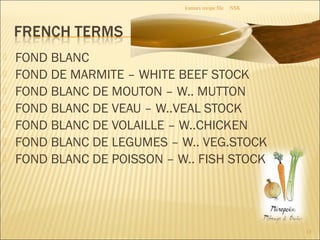  FOND BLANC
 FOND DE MARMITE – WHITE BEEF STOCK
 FOND BLANC DE MOUTON – W.. MUTTON
 FOND BLANC DE VEAU – W..VEAL STOCK
 FOND BLANC DE VOLAILLE – W..CHICKEN
 FOND BLANC DE LEGUMES – W.. VEG.STOCK
 FOND BLANC DE POISSON – W.. FISH STOCK
NSKkumars recipe file
13
 