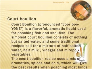 Court bouillon
 Court Bouillon (pronounced "coor boo-
YONE") is a flavorful, aromatic liquid used
for poaching fish and shellfish. The
simplest court bouillon consists of nothing
but salted water, and some traditional
recipes call for a mixture of half salted
water, half milk , vinegar and mirepoix
vegetables.
The court bouillon recipe uses a mix of
aromatics, spices and acid, which will give
the best results when poaching most kinds
NSKkumars recipe file
20
 