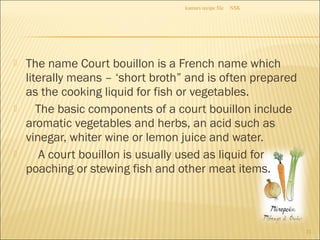  The name Court bouillon is a French name which
literally means – ‘short broth” and is often prepared
as the cooking liquid for fish or vegetables.
 The basic components of a court bouillon include
aromatic vegetables and herbs, an acid such as
vinegar, whiter wine or lemon juice and water.
 A court bouillon is usually used as liquid for
poaching or stewing fish and other meat items.
NSKkumars recipe file
21
 