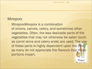  Mirepoix
 MirepoixMirepoix is a combination
of onions, carrots, celery, and sometimes other
vegetables. Often, the less desirable parts of the
vegetables that may not otherwise be eaten (such
as carrot skins and celery ends) are used. The use
of these parts is highly dependent upon the chef,
as many do not appreciate the flavours that these
portions impart.
NSKkumars recipe file
22
 