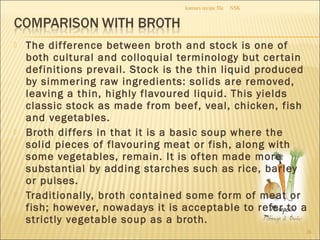  The difference between broth and stock is one of
both cultural and colloquial terminology but certain
definitions prevail. Stock is the thin liquid produced
by simmering raw ingredients: solids are removed,
leaving a thin, highly flavoured liquid. This yields
classic stock as made from beef, veal, chicken, fish
and vegetables.
 Broth differs in that it is a basic soup where the
solid pieces of flavouring meat or fish, along with
some vegetables, remain. It is often made more
substantial by adding starches such as rice, barley
or pulses.
 Traditionally, broth contained some form of meat or
fish; however, nowadays it is acceptable to refer to a
strictly vegetable soup as a broth.
NSKkumars recipe file
26
 