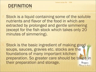  Stock is a liquid containing some of the soluble
nutrients and flavor of the food in which are
extracted by prolonged and gentle simmering
(except for the fish stock which takes only 20
minutes of simmering).
 Stock is the basic ingredient of making good
soups, sauces, gravies etc. stocks are the
foundations of many important kitchen
preparation. So greater care should be taken in
their preparation and storage.
NSKkumars recipe file
3
 