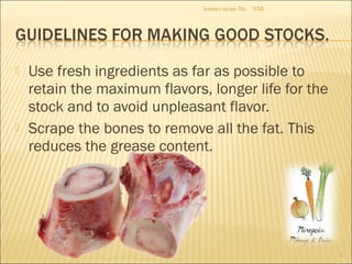 Use fresh ingredients as far as possible to
retain the maximum flavors, longer life for the
stock and to avoid unpleasant flavor.
 Scrape the bones to remove all the fat. This
reduces the grease content.
NSKkumars recipe file
5
 
