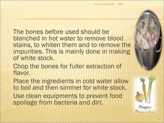  The bones before used should be
blanched in hot water to remove blood
stains, to whiten them and to remove the
impurities. This is mainly done in making
of white stock.
 Chop the bones for fuller extraction of
flavor.
 Place the ingredients in cold water allow
to boil and then simmer for white stock.
 Use clean equipments to prevent food
spoilage from bacteria and dirt.
NSKkumars recipe file
6
 