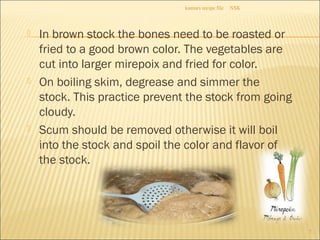  In brown stock the bones need to be roasted or
fried to a good brown color. The vegetables are
cut into larger mirepoix and fried for color.
 On boiling skim, degrease and simmer the
stock. This practice prevent the stock from going
cloudy.
 Scum should be removed otherwise it will boil
into the stock and spoil the color and flavor of
the stock.
NSKkumars recipe file
7
 