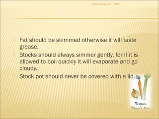  Fat should be skimmed otherwise it will taste
grease.
 Stocks should always simmer gently, for if it is
allowed to boil quickly it will evaporate and go
cloudy.
 Stock pot should never be covered with a lid.
NSKkumars recipe file
8
 
