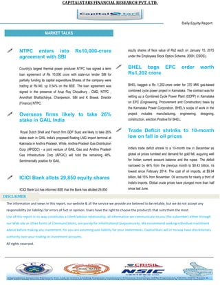 CAPITALSTARS FINANCIAL RESEARCH PVT. LTD.
Daily Equity Report
r
MARKET TALKS
equity shares of face value of Rs2 each on January 15, 2015
under the Employees Stock Option Scheme, 2000 ( ESOS)..
 BHEL bags EPC order worth
Rs1,202 crore
BHEL bagged a Rs 1,202-crore order for 370 MW gas-based
combined cycle power project in Karnataka. The contract was for
setting up a Combined Cycle Power Plant (CCPP) in Karnataka
on EPC (Engineering, Procurement and Construction) basis by
the Karnataka Power Corporation. BHEL's scope of work in the
project includes manufacturing, engineering, designing,
construction, erection.Positive for BHEL.
 Trade Deficit shrinks to 10-month
low on fall in oil prices
India's trade deficit shrank to a 10-month low in December as
global oil prices tumbled and demand for gold fell, auguring well
for Indian current account balance and the rupee. The deficit
narrowed by 44% from the previous month to $9.43 billion, its
lowest since February 2014. The cost of oil imports, at $9.94
billion, fell 15% from November. Oil accounts for nearly a third of
India's imports. Global crude prices have plunged more than half
since last June.
 NTPC enters into Rs10,000-crore
agreement with SBI
Country's largest thermal power producer NTPC has signed a term
loan agreement of Rs 10,000 crore with state-run lender SBI for
partially funding its capital expenditure.Shares of the company were
trading at Rs140, up 0.54% on the BSE. The loan agreement was
signed in the presence of Arup Roy Choudhury , CMD, NTPC ,
Arundhati Bhattacharya, Chairperson, SBI and K Biswal, Director
(Finance) NTPC.
 Overseas firms likely to take 26%
stake in GAIL India
Royal Dutch Shell and French firm GDF Suez are likely to take 26%
stake each in GAIL India's proposed floating LNG import terminal at
Kakinada in Andhra Pradesh. While, Andhra Pradesh Gas Distribution
Corp (APGDC) - a joint venture of GAIL Gas and Andhra Pradesh
Gas Infrastructure Corp (APGIC) will hold the remaining 48%.
Sentimentally positive for GAIL.
 ICICI Bank allots 29,850 equity shares
ICICI Bank Ltd has informed BSE that the Bank has allotted 29,850
The information and views in this report, our website & all the service we provide are believed to be reliable, but we do not accept any
responsibility (or liability) for errors of fact or opinion. Users have the right to choose the product/s that suits them the most.
Use of this report in no way constitutes a client/advisor relationship, all information we communicate to you (the subscriber) either through
our Web site or other forms of communications, are purely for informational purposes only. We recommend seeking individual investment
advice before making any investment, for you are assuming sole liability for your investments. Capital Stars will in no way have discretionary
authority over your trading or investment accounts.
All rights reserved.
DISCLAIMER
 