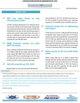 CAPITALSTARS FINANCIAL RESEARCH PVT. LTD.
Daily Equity Report
r
MARKET TALKS
Quarter ended Dec 31, 2014 (YoY): Net Profit of the company rose
by 17.87% to Rs1252.17 crore Vs Rs1062.31 crore. Total Income
increased by 7.17% to Rs7894.39 crore Vs Rs7366.01 crore (YoY).
 V-Guard slumps 6% on depressing
Q3 margins
V-Guard slump 6% to Rs1077 on NSE post Q3FY2015 results led
by depressed margin pushed net profit down by 47%,V-Guard
reported a very weak result during Q3FY2015; earnings declined by
47% YoY to Rs9 crore, significantly lower than our as well as street
estimate. Sharp fall in earnings would be attributed to moderate
revenue growth and substantial margin contraction witnessed in the
quarter. Revenue grew by 13% YoY to Rs395 crore, which is largely
in, line with our estimate but OPM of 5.5% surprised us negatively.
 Wipro spurts as Q3 net profit beats
street
Shares of Wipro rallied over 7% to Rs596 on National Stock
Exchange (NSE) after reported a better-than-expected 5% quarter
on quarter growth in net profit at Rs2,192 crore for the financial
year’s third quarter ended December 31, 2014 ( Q3). Revenue at
Rs11,992 crore grew 2.7% sequentially. The stock opened at
Rs591.10 and hit a high of Rs598.50 on NSE.
 RBI may allow banks to buy
infrastructure bonds
The RBI is considering allowing banks to buy infrastructure bonds,
which has been suffering from low trading volumes. Allowing banks
to buy infrastructure bonds would mark a reversal for the RBI, which
allowed lenders to only issue the debt, while limiting purchases to
investors such as pension funds, provident funds, and insurers. In
case this is implemented it would help banks to raise funds at
competitive rates and hence positive for banks having higher infra
exposures ICICI, Axis, PNB, IDBI, SBI etc.
 M&M Financial slumps on weak
Q3FY15 results
Shares of Mahindra & Mahindra Financial Services slumped over
7% to Rs288 on NSE after the company reported weak Q3FY15
results. Leading NBFC M&M Finance reported very weak set of
numbers for Q3FY15 as its net profits plunged by 18% YoY (down
34% QoQ) to Rs 136.4 crore. This was driven by a sharp rise in
provisions (up 46% YoY) due to weakness in asset quality.
 HUL Q3 net profit up 18% (YoY)
Hindustan Unilever Ltd ( HUL) has announced the following for the
The information and views in this report, our website & all the service we provide are believed to be reliable, but we do not accept any
responsibility (or liability) for errors of fact or opinion. Users have the right to choose the product/s that suits them the most.
Use of this report in no way constitutes a client/advisor relationship, all information we communicate to you (the subscriber) either through
our Web site or other forms of communications, are purely for informational purposes only. We recommend seeking individual investment
advice before making any investment, for you are assuming sole liability for your investments. Capital Stars will in no way have discretionary
authority over your trading or investment accounts.
All rights reserved.
DISCLAIMER
 