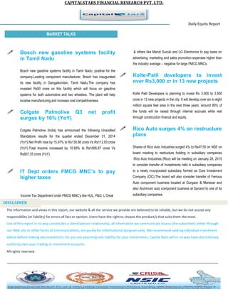 CAPITALSTARS FINANCIAL RESEARCH PVT. LTD.
Daily Equity Report
r
MARKET TALKS
& others like Maruti Suzuki and LG Electronics to pay taxes on
advertising, marketing and sales promotion expenses higher than
the industry average – negative for large FMCG MNCs.
 Kolte-Patil developers to invest
over Rs3,000 cr in 13 new projects
Kolte Patil Developers is planning to invest Rs 3,000 to 3,500
crore in 13 new projects in the city. It will develop over six to eight
million square feet area in the next three years. Around 80% of
the funds will be raised through internal accruals while rest
through construction financé and equity.
 Rico Auto surges 4% on restructure
plans
Shares of Rico Auto Industries surged 4% to Rs47.55 on NSE on
board meeting to restructure holding in subsidiary companies
.Rico Auto Industries (Rico) will be meeting on January 28, 2015
to consider transfer of investments held in subsidiary companies
to a newly incorporated subsidiary formed as Core Investment
Company (CIC).The board will also consider transfer of Ferrous
Auto component business located at Gurgaon & Manesar and
also Aluminum auto component business at Sanand to one of its
subsidiary companies.
 Bosch new gasoline systems facility
in Tamil Nadu
Bosch new gasoline systems facility in Tamil Nadu; positive for the
company.Leading component manufacturer, Bosch has inaugurated
its new facility in Gangaikondan, Tamil Nadu.The company has
invested Rs50 crore on this facility which will focus on gasoline
systems for both automotive and two wheelers. The plant will help
localise manufacturing and increase cost competitiveness.
 Colgate Palmolive Q3 net profit
surges by 16% (YoY)
Colgate Palmolive (India) has announced the following Unaudited
Standalone results for the quarter ended December 31, 2014
(YoY):Net Profit rose by 15.97% to Rs130.86 crore Vs Rs112.83 crore
(YoY).Total Income increased by 10.83% to Rs1005.67 crore Vs
Rs907.35 crore (YoY).
 IT Dept orders FMCG MNC’s to pay
higher taxes
Income Tax Department order FMCG MNC’s like HUL, P&G, L’Oreal
The information and views in this report, our website & all the service we provide are believed to be reliable, but we do not accept any
responsibility (or liability) for errors of fact or opinion. Users have the right to choose the product/s that suits them the most.
Use of this report in no way constitutes a client/advisor relationship, all information we communicate to you (the subscriber) either through
our Web site or other forms of communications, are purely for informational purposes only. We recommend seeking individual investment
advice before making any investment, for you are assuming sole liability for your investments. Capital Stars will in no way have discretionary
authority over your trading or investment accounts.
All rights reserved.
DISCLAIMER
 